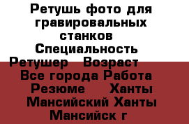 Ретушь фото для гравировальных станков › Специальность ­ Ретушер › Возраст ­ 40 - Все города Работа » Резюме   . Ханты-Мансийский,Ханты-Мансийск г.
